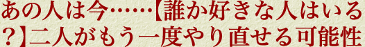 あの人は今……【誰か好きな人はいる？】二人がもう一度やり直せる可能性