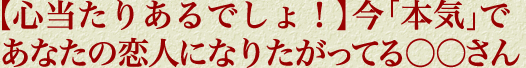 【心当たりあるでしょ！】今「本気」であなたの恋人になりたがってる○○さん