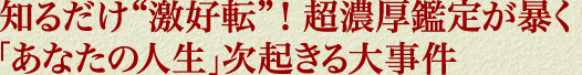 知るだけ“激好転”！　超濃厚鑑定が暴く「あなたの人生」次起きる大事件