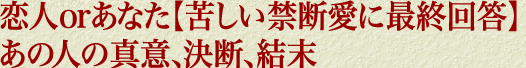 恋人orあなた【苦しい禁断愛に最終回答】あの人の真意、決断、結末
