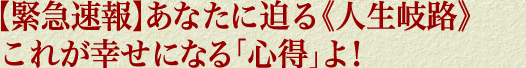 【緊急速報】あなたに迫る《人生岐路》これが幸せになる「心得」よ！