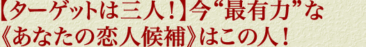 【ターゲットは三人！】今“最有力”な《あなたの恋人候補》はこの人！