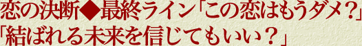 恋の決断◆最終ライン「この恋はもうダメ？」「結ばれる未来を信じてもいい？」