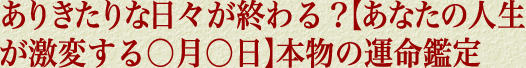 ありきたりな日々が終わる？【あなたの人生が激変する○月○日】本物の運命鑑定