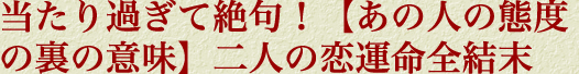 当たり過ぎて絶句！【あの人の態度の裏の意味】二人の恋運命全結末